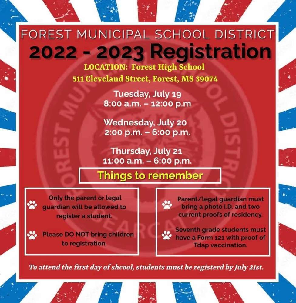 Registration for the 2022-2023 school year will be held at Forest High School on the following dates. • July 19, 2022 from 8:00 a.m. – 12:00 p.m. • July 20, 2022 from 2:00 p.m. – 6:00 p.m. • July 21, 2022 from 11:00 a.m. – 6:00 p.m. Please attend one session to register your child.  • Only the parent or legal guardian will be allowed to register a student. • Please DO NOT bring children to registration. • Parent/legal guardian must bring a photo I.D. and two current proofs of residency. • Seventh grade students must have a Form 121 with proof of Tdap vaccination. Please see the Registration page on this website for more detailed information.